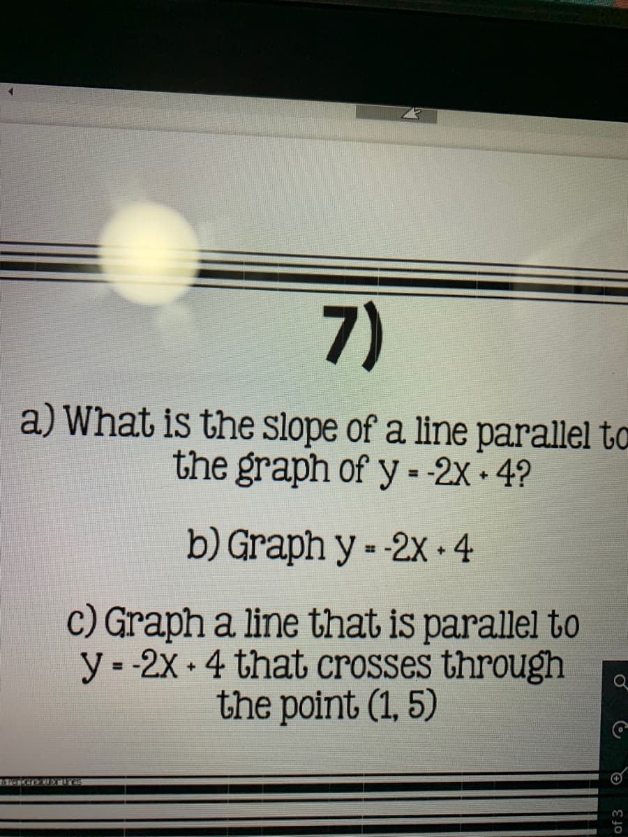 What is the slope of a line parallel
the graph of y - -2X 4?
%3D
b) Graph y - -2x •4
c) Graph a line that is parallel to
y- -2x 4 that crosses through
the point (1, 5)
