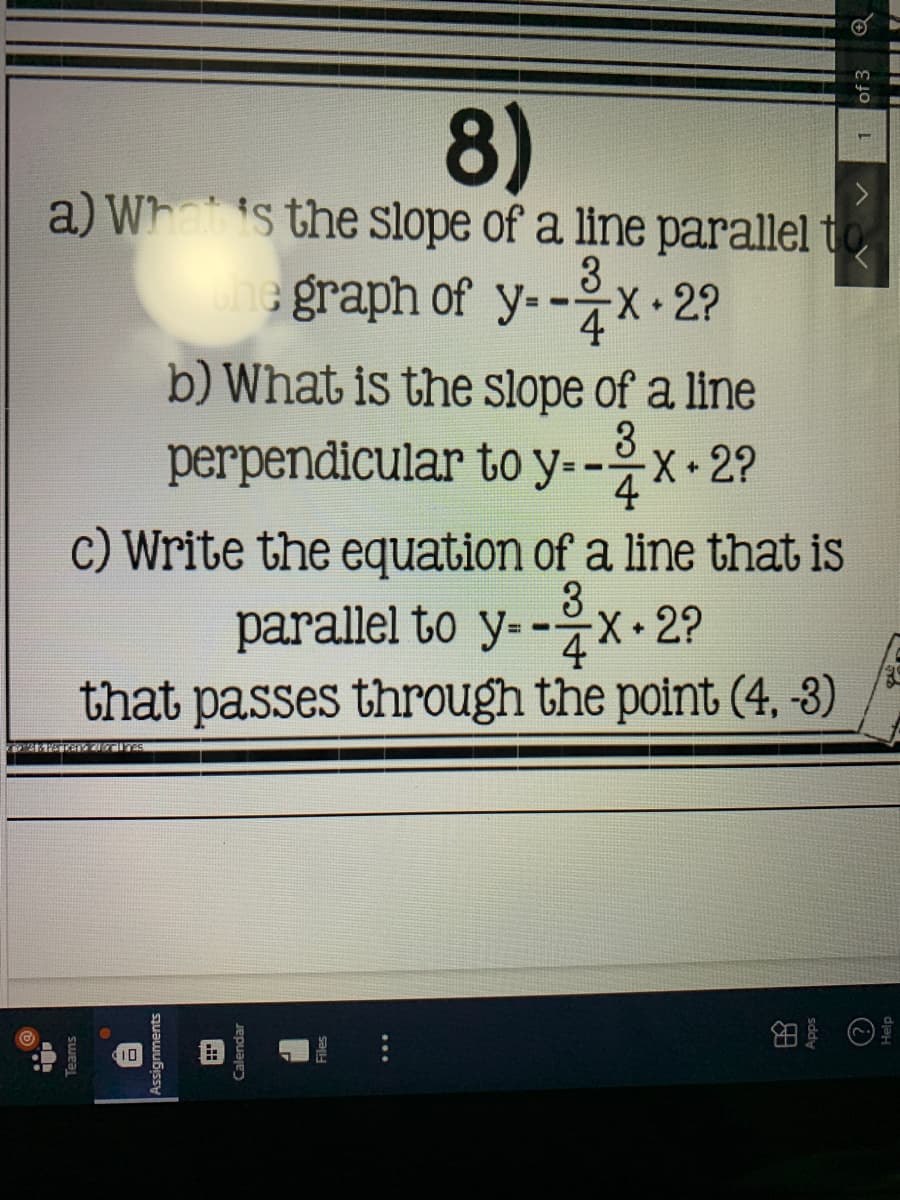 8)
a) Whais the slope of a line parallel to
3
une graph of y--
X-2?
4
b) What is the slope of a line
perpendicular to y--x 2?
3
4
c) Write the equation of a line that is
3
X•2?
parallel to y--
4
that passes through the point (4, 3)
10
nments
lendar
