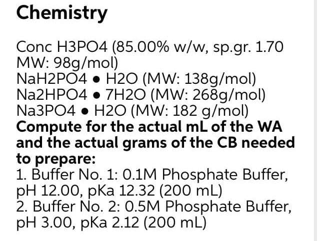 Chemistry
Conc H3PO4 (85.00% w/w, sp.gr. 1.70
MW: 98g/mol)
NaH2PO4 • H2O (MW: 138g/mol)
Na2HPO4 • 7H2O (MW: 268g/mol)
Na3PO4 • H20 (MW: 182 g/mol)
Compute for the actual mL of the WA
and the actual grams of the CB needed
to prepare:
1. Buffer No. 1: 0.1M Phosphate Buffer,
pH 12.00, pka 12.32 (200 mL)
2. Buffer No. 2: 0.5M Phosphate Buffer,
pH 3.00, pka 2.12 (200 mL)
