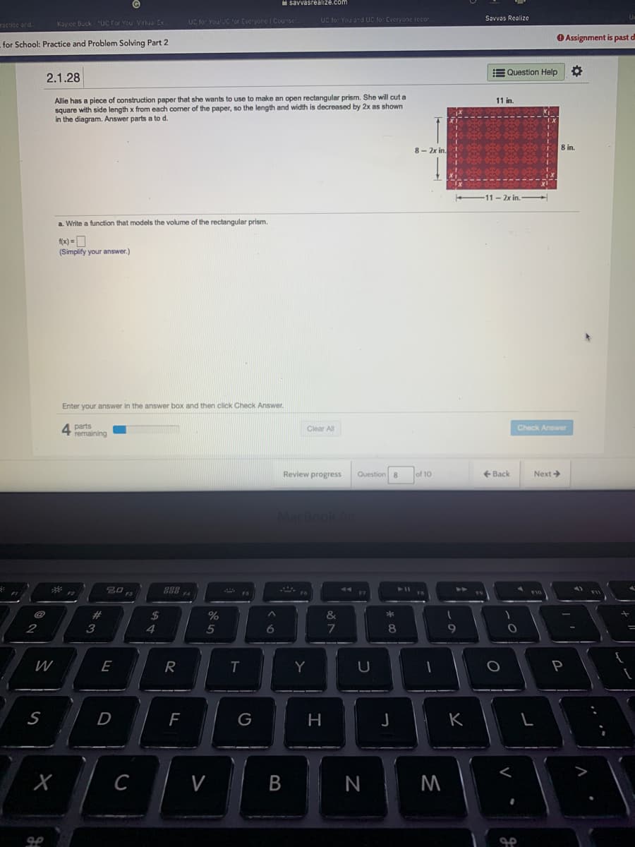 H savvasrealize.com
Savvas Realize
ractice ard.
Kay ce Duck "Uc For You Virtual Ex.
UC tor YoulC 'or Everyore I Counse
UC for You and UC for Everyone recor
O Assignment is past d
for School: Practice and Problem Solving Part 2
E Question Help
2.1.28
Allie has a piece of construction paper that she wants to use to make an open rectangular prism. She will cut a
square with side length x from each comer of the paper, so the length and width is decreased by 2x as shown
in the diagram. Answer parts a to d.
11 in.
8- 2x in.
-11-2x in.
a. Write a function that models the volume of the rectangular prism.
f(x) = O
(Simplify your answer.)
Enter your answer in the answer box and then click Check Answer.
4 parts
remaining
Clear All
Check Answer
Review progress
Question 8
of 10
+ Back
Next
MacBook A
2#
2$
4
&
2
3
5
8
9
W
E
R
Y
F
G
K
C
V
N
A
B
