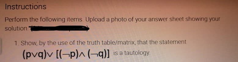 Instructions
Perform the following items. Upload a photo of your answer sheet showing your
solution
1. Show, by the use of the truth table/matrix, that the statement
(pvq)v [(-p)^ (¬q)] is a tautology.
