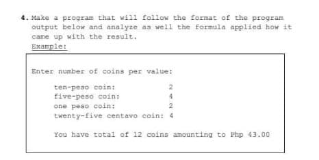 4. Make a program that will follow the format of the program
output below and analyze as well the formula applied how it
came up with the result.
Example:
Enter number of coins per value:
ten-peso coin:
five-peso coin:
4
one peso coin:
twenty-five centavo coin: 4
You have total of 12 coins amounting to Php 43.00
