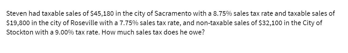 Steven had taxable sales of $45,180 in the city of Sacramento with a 8.75% sales tax rate and taxable sales of
$19,800 in the city of Roseville with a 7.75% sales tax rate, and non-taxable sales of $32,100 in the City of
Stockton with a 9.00% tax rate. How much sales tax does he owe?
