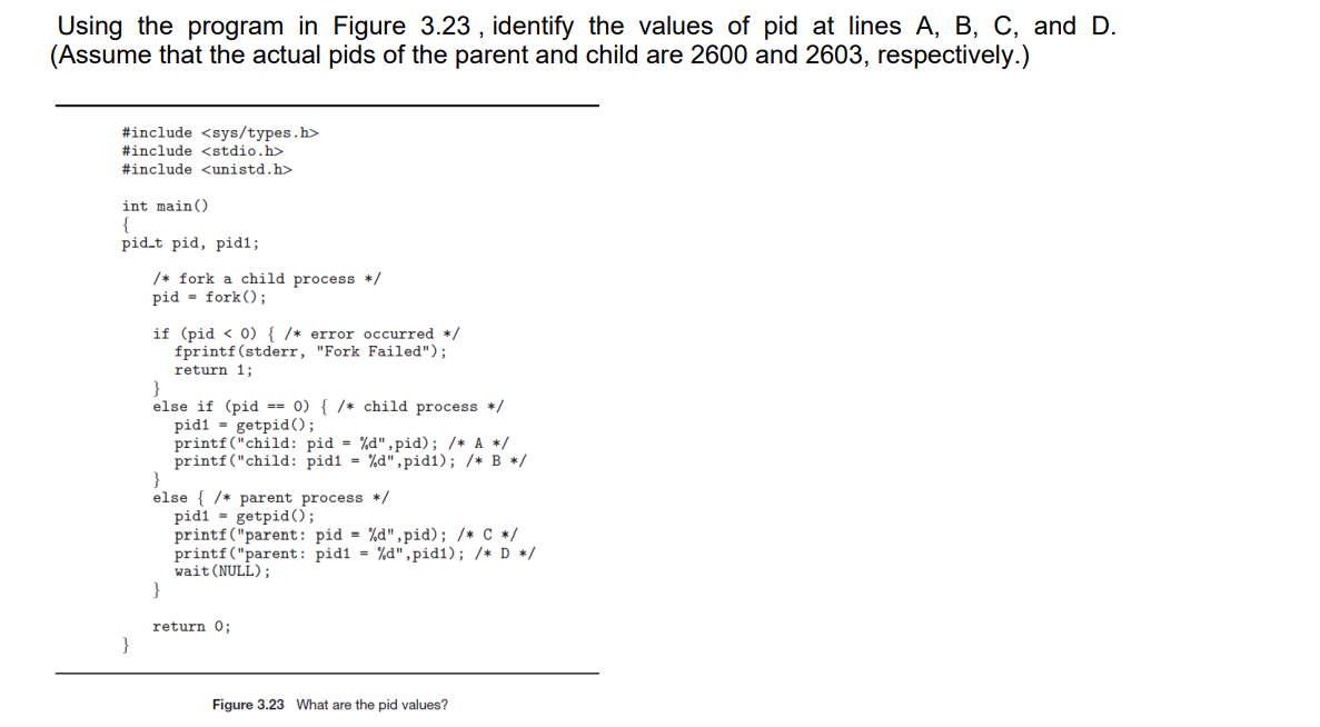 Using the program in Figure 3.23, identify the values of pid at lines A, B, C, and D.
(Assume that the actual pids of the parent and child are 2600 and 2603, respectively.)
#include <sys/types.h>
#include <stdio.h>
#include <unistd.h>
int main()
{
pid-t pid, pid1;
/* fork a child process */
pid fork();
if (pid < 0) { /* error occurred */
fprintf(stderr, "Fork Failed");
return 1;
}
else if (pid == 0) { /* child process */
pid1= getpid();
printf("child: pid=%d",pid); /* A */
printf("child: pidi = %d",pid1); /* B */
}
else { /* parent process */
pidi
getpid ();
printf("parent: pid=%d",pid); /* C */
printf ("parent: pid1= %d",pid1); /* D */
wait (NULL);
}
return 0;
Figure 3.23 What are the pid values?