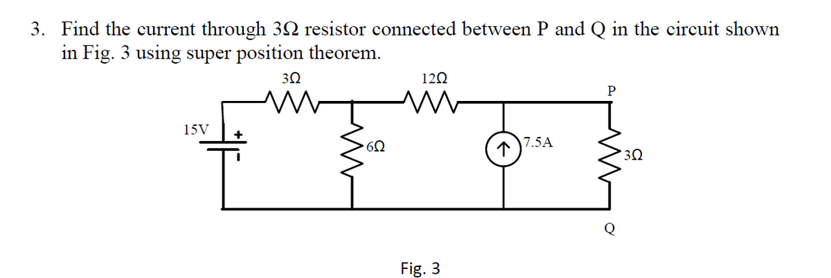 3. Find the current through 3N resistor connected between P and Q in the circuit shown
in Fig. 3 using super position theorem.
30
120
15V
+
7.5A
Fig. 3
