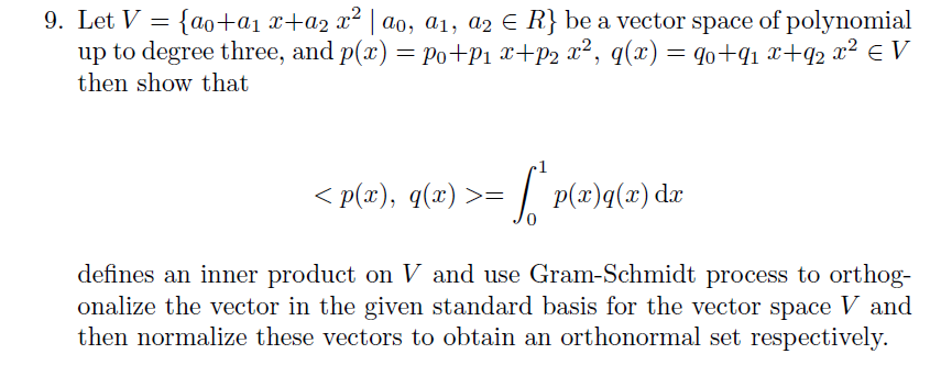 9. Let V = {ao+a1 x+a2 x²
up to degree three, and p(x) = Po+P1 x+p2 x², q(x)
| ao, a1, a2 E R} be a vector space of polynomial
= qo+q1 x+q2 x² € V
then show that
< p(x), q(x) >=
| p(x)q(x) dæ
defines an inner product on V and use Gram-Schmidt process to orthog-
onalize the vector in the given standard basis for the vector space V and
then normalize these vectors to obtain an orthonormal set respectively.
