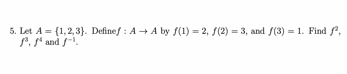 5. Let A = {1, 2, 3}. Definef : A → A by f(1) = 2, f(2) = 3, and f(3) = 1. Find f2,
f³, fª and f-1.
