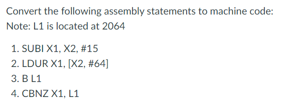 Convert the following assembly statements to machine code:
Note: L1 is located at 2064
1. SUBI X1, X2, #15
2. LDUR X1, [X2, #64]
3. B L1
4. CBNZ X1, L1
