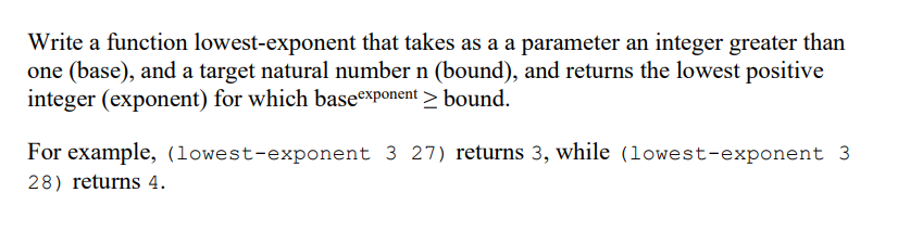 Write a function lowest-exponent that takes as a a parameter an integer greater than
one (base), and a target natural number n (bound), and returns the lowest positive
integer (exponent) for which baseexponent > bound.
For example, (lowest-exponent 3 27) returns 3, while (lowest-exponent 3
28) returns 4.
