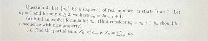 Question 4, Let {an} be a sequence of real number. n starts from 1. Let
a1 =1 and for any n 2 2, we have a, = 2a,-1+1.
(a) Find an explict formula for an. (Hint consider b, = an +1, b, should be
a sequence with nice property)
(b) Find the partial sum, Sn, of an, ie S, = 2=14i.
%3D
