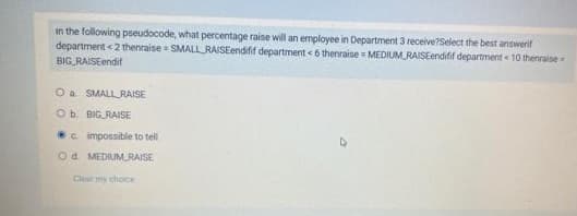 in the following pseudocode, what percentage raise will an employee in Department 3 receive?Select the best answerif
department <2 thenraise = SMALLRAISEendifif department <6 thenraise MEDIUM RAISEendifif department < 10 thenraise
BIG RAISEendif
O a SMALLRAISE
Ob. BIG RAISE
c impossible to tell
Od. MEDIUM RAISE
Clear my choice
