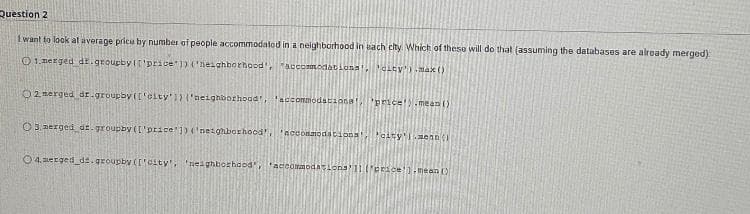 Question 2
1want to look at average pricu by number of people accommodatod in a neighbörhood in hach city Which of theso will do that (assuming the databases are already merged):
O 1.nerged dr.groupby It'price )) ('nesahborhaod, "accommodationa,city')ax ()
O 2. nerged ar.groupby (['city'1) ('neighborhoad, accommodationa prce!).mean ()
O3. nerged dt. groupby (I'price ])('neighborhood' "acconmodationa 'alty'1aenn(
O 4. erged_dz.groupby (['alty', 'neighborhaod, 'accomodalona'11('erice'1.mean ()
