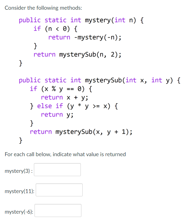 Consider the following methods:
public static int mystery (int n) {
(n < 0) {
if
return -mystery(-n);
}
return mysterySub(n, 2);
}
public static int mysterySub(int x, int y) {
if (x % y == 0) {
return x y;
} else if (y * y >= x) {
return y;
}
return mysterySub(x, y + 1);
}
For each call below, indicate what value is returned
mystery(3):
mystery(11):
mystery(-6):