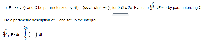 CF• dr by parameterizing C.
Let F = (x,y,z) and C be parameterized by r(t) = (cost, sin t, - 5), for 0sts2r. Evaluate P CF
Use a parametric description of C and set up the integral.
21
O CF• dr=
dt
