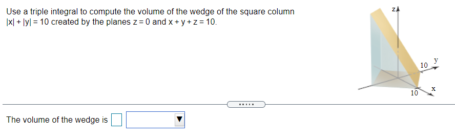 Use a triple integral to compute the volume of the wedge of the square column
|x| + lyl = 10 created by the planes z= 0 and x+ y +z= 10.
10
10
.....
The volume of the wedge is
