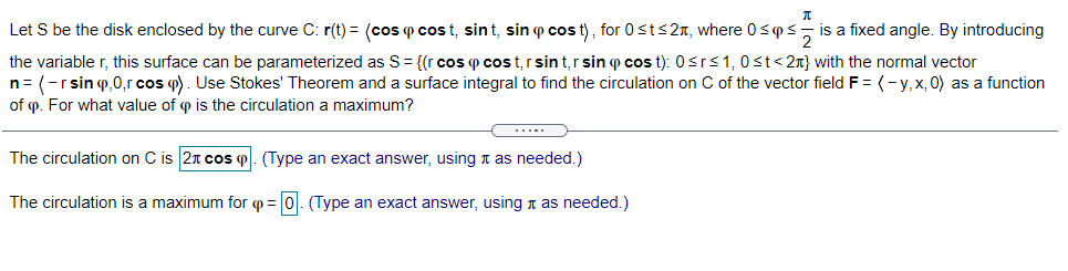 Let S be the disk enclosed by the curve C: r(t) = (cos p cos t, sint, sin p cos t), for 0st<2n, where 0<ps
is a fixed angle. By introducing
the variable r, this surface can be parameterized as S= {(r cos p cos t,rsin t,r sin p cos t): 0srs1, 0st< 2x} with the normal vector
n= (-rsin o,0,r cos p). Use Stokes' Theorem and a surface integral to find the circulation on C of the vector field F = (-y,x, 0) as a function
of p. For what value of p is the circulation a maximum?
The circulation on C is 2n cos o. (Type an exact answer, using n as needed.)
The circulation is a maximum for p = 0. (Type an exact answer, using n as needed.)
