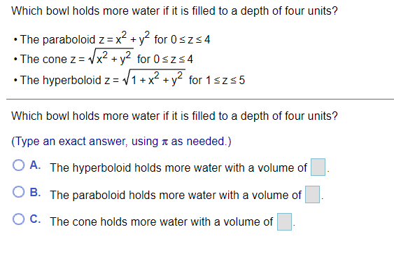 Which bowl holds more water if it is filled to a depth of four units?
• The paraboloid z =x? + y? for 0szS4
• The cone z = Vx2 + y2 for 0szs4
• The hyperboloid z = V1+
x? + y? for 1sz55
Which bowl holds more water if it is filled to a depth of four units?
(Type an exact answer, using t as needed.)
O A. The hyperboloid holds more water with a volume of
O B. The paraboloid holds more water with a volume of
O C. The cone holds more water with a volume of
