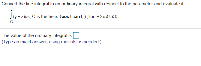 Convert the line integral to an ordinary integral with respect to the parameter and evaluate it.
(y - z)ds; C is the helix (cos t, sin t,t), for - 2n sts0
The value of the ordinary integral is
(Type an exact answer, using radicals as needed.)

