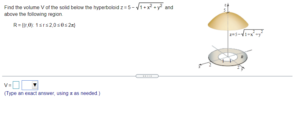 Find the volume V of the solid below the hyperboloid z= 5 - v1 + x2 + y? and
above the following region.
R= {(r,0): 1<r<2,0 s0< 2x}
z=5-V1+x+y?
--...
V=
(Type an exact answer, using n as needed.)
