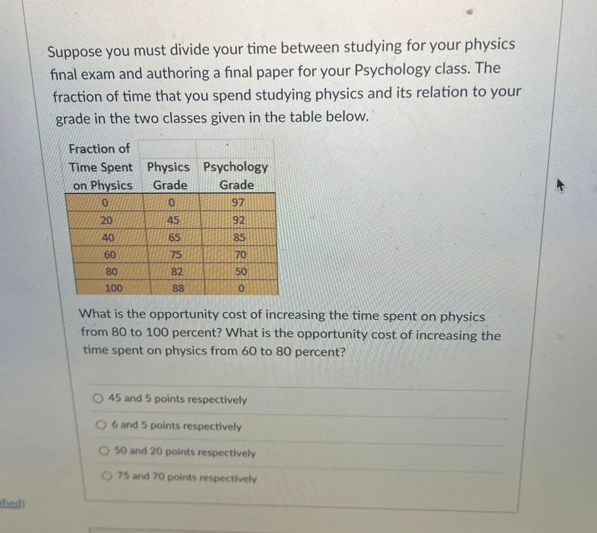 Suppose you must divide your time between studying for your physics
final exam and authoring a final paper for your Psychology class. The
fraction of time that you spend studying physics and its relation to your
grade in the two classes given in the table below.
Fraction of
Time Spent Physics Psychology
on Physics
Grade
Grade
97
20
45
92
40
65
85
60
75
70
80
82
50
100
88
What is the opportunity cost of increasing the time spent on physics
from 80 to 100 percent? What is the opportunity cost of increasing the
time spent on physics from 60 to 80 percent?
45 and 5 points respectively
6 and 5 points respectively
50 and 20 points respectively
O 75 and 70 points respectively
fied)
