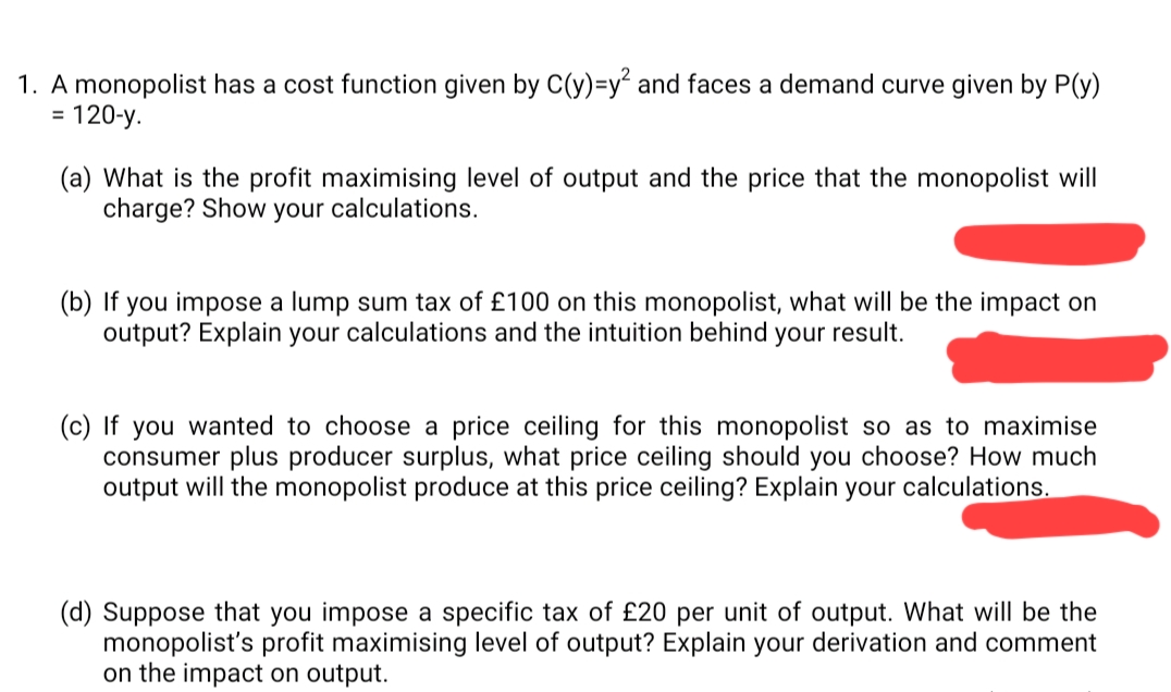 1. A monopolist has a cost function given by C(y)=y² and faces a demand curve given by P(y)
120-y.
%3D
(a) What is the profit maximising level of output and the price that the monopolist will
charge? Show your calculations.
(b) If you impose a lump sum tax of £100 on this monopolist, what will be the impact on
output? Explain your calculations and the intuition behind your result.
(c) If
you wanted to choose a price ceiling for this monopolist so as to maximise
consumer plus producer surplus, what price ceiling should you choose? How much
output will the monopolist produce at this price ceiling? Explain your calculations.
(d) Suppose that you impose a specific tax of £20 per unit of output. What will be the
monopolist's profit maximising level of output? Explain your derivation and comment
on the impact on output.
