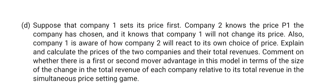 (d) Suppose that company 1 sets its price first. Company 2 knows the price P1 the
company has chosen, and it knows that company 1 will not change its price. Also,
company 1 is aware of how company 2 will react to its own choice of price. Explain
and calculate the prices of the two companies and their total revenues. Comment on
whether there is a first or second mover advantage in this model in terms of the size
of the change in the total revenue of each company relative to its total revenue in the
simultaneous price setting game.
