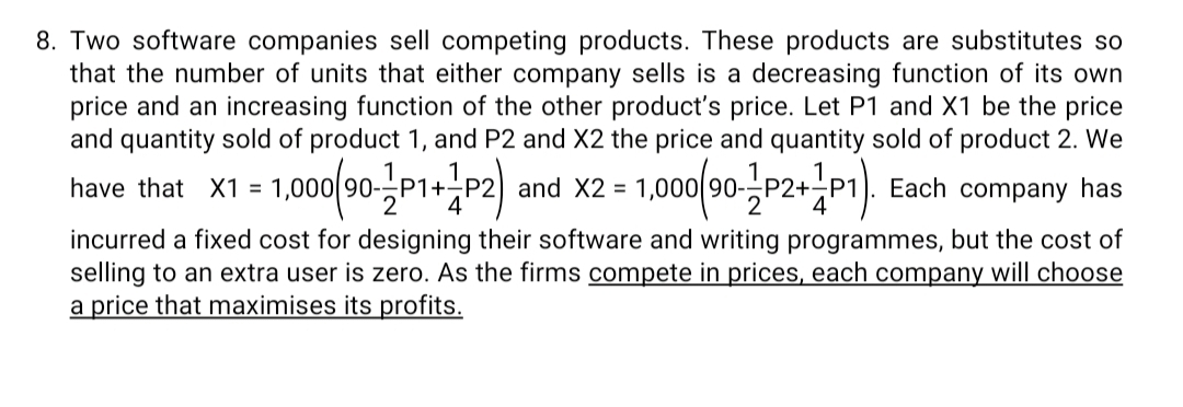 8. Two software companies sell competing products. These products are substitutes so
that the number of units that either company sells is a decreasing function of its own
price and an increasing function of the other product's price. Let P1 and X1 be the price
and quantity sold of product 1, and P2 and X2 the price and quantity sold of product 2. We
1,000/90P2+P1). Each company has
have that X1 = 1,000 90-P1+
and X2 =
incurred a fixed cost for designing their software and writing programmes, but the cost of
selling to an extra user is zero. As the firms compete in prices, each company will choose
a price that maximises its profits.
