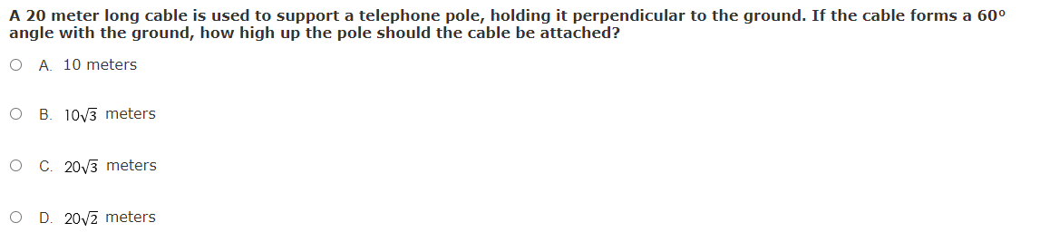 A 20 meter long cable is used to support a telephone pole, holding it perpendicular to the ground. If the cable forms a 60°
angle with the ground, how high up the pole should the cable be attached?
O A. 10 meters
O B. 10/3 meters
O C. 20V3 meters
O D. 20/2 meters

