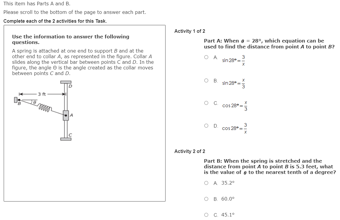 This item has Parts A and B.
Please scroll to the bottom of the page to answer each part.
Complete each of the 2 activities for this Task.
Activity 1 of 2
Use the information to answer the following
questions.
Part A: When e = 28°, which equation can be
used to find the distance from point A to point B?
A spring is attached at one end to support B and at the
other end to collar A, as represented in the figure. Collar A
slides along the vertical bar between points C and D. In the
figure, the angle O is the angle created as the collar moves
between points C and D.
A.
sin 28° =
3
B.
sin 28°=3
3 ft
cos 28° =
3
D.
cos 28° =
Activity 2 of 2
Part B: When the spring is stretched and the
distance from point A to point B is 5.3 feet, what
is the value of e to the nearest tenth of a degree?
ОА 35.20
O B. 60.0°
O C. 45.1o
