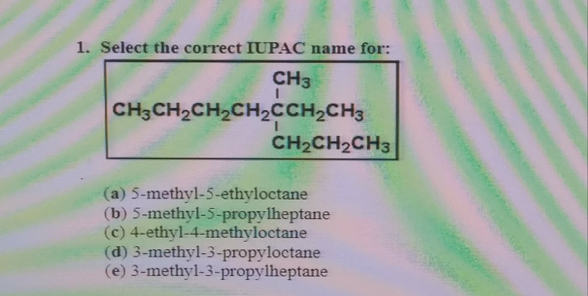 1. Select the correct IUPAC name for:
CH3
CH3CH2CH2CH2CCH2CH3
CH2CH2CH3
(a) 5-methyl-5-ethyloctane
(b) 5-methyl-5-propylheptane
(c) 4-ethyl-4-methyloctane
(d) 3-methyl-3-propyloctane
(e) 3-methyl-3-propylheptane

