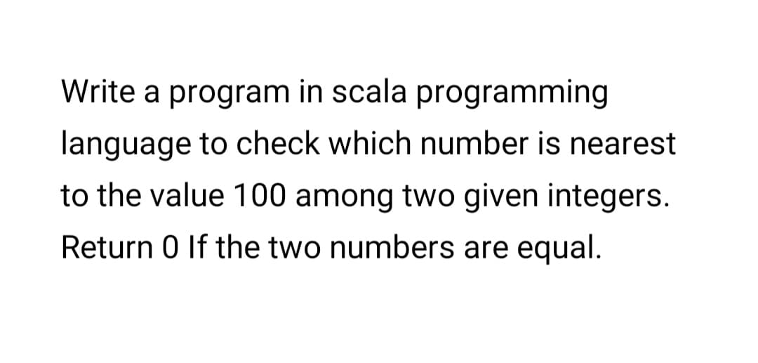 Write a program in scala programming
language to check which number is nearest
to the value 100 among two given integers.
Return 0 If the two numbers are equal.
