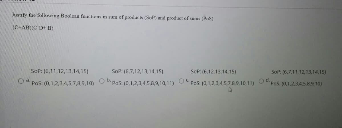 Justify the following Boolean functions in sum of products (SoP) and product of sums (PoS).
(C+AB)(C D+ B)
SoP: (6,11,12,13,14,15)
SoP: (6,7,12,13,14,15)
SoP: (6,12,13,14,15)
SoP: (6,7,11,12,13,14,15)
PoS: (0,1,2,3,4,5,7,8,9,10)
Ob.
PoS: (0,1,2,3,4,5,8,9,10,11)
C.
PoS: (0,1,2,3,4,5,7,8,9,10,11)
d.
PoS: (0,1,2,3,4,5,8,9,10)
