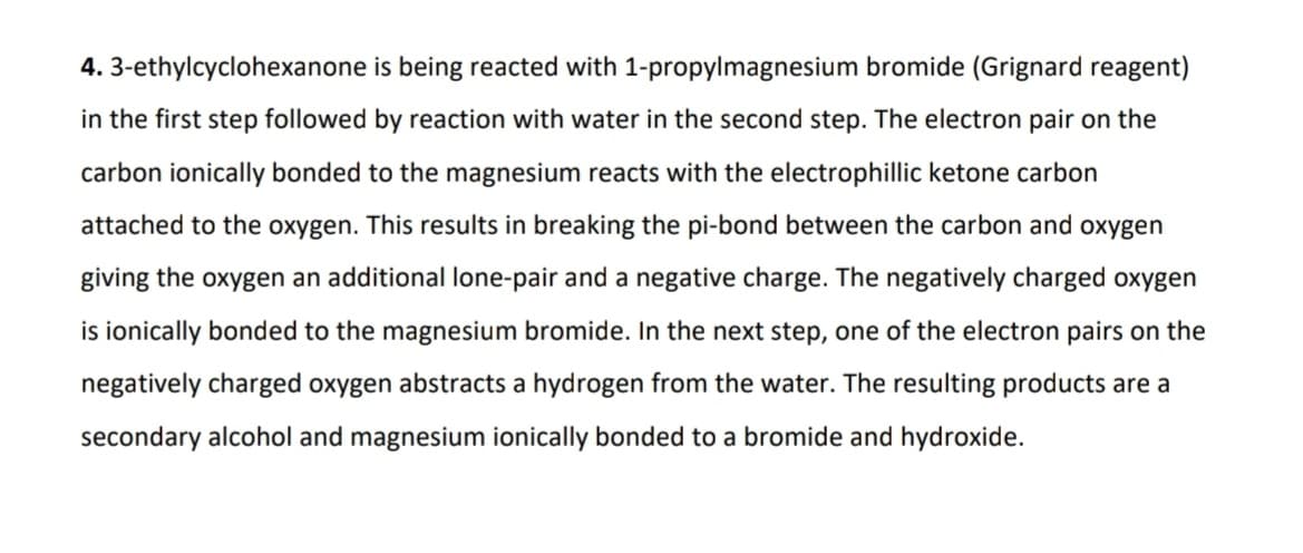 4. 3-ethylcyclohexanone is being reacted with 1-propylmagnesium bromide (Grignard reagent)
in the first step followed by reaction with water in the second step. The electron pair on the
carbon ionically bonded to the magnesium reacts with the electrophillic ketone carbon
attached to the oxygen. This results in breaking the pi-bond between the carbon and oxygen
giving the oxygen an additional lone-pair and a negative charge. The negatively charged oxygen
is ionically bonded to the magnesium bromide. In the next step, one of the electron pairs on the
negatively charged oxygen abstracts a hydrogen from the water. The resulting products are a
secondary alcohol and magnesium ionically bonded to a bromide and hydroxide.
