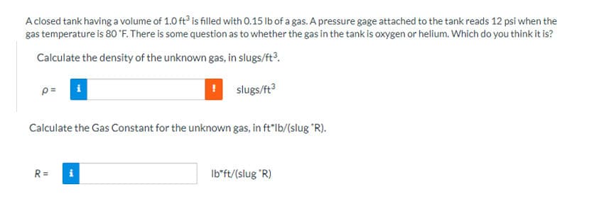 A closed tank having a volume of 1.0 ft3 is filled with 0.15 lb of a gas. A pressure gage attached to the tank reads 12 psi when the
gas temperature is 80 °F. There is some question as to whether the gas in the tank is oxygen or helium. Which do you think it is?
Calculate the density of the unknown gas, in slugs/ft³.
p=
slugs/ft³
Calculate the Gas Constant for the unknown gas, in ft*lb/(slug *R).
R= i
Ib*ft/(slug "R)