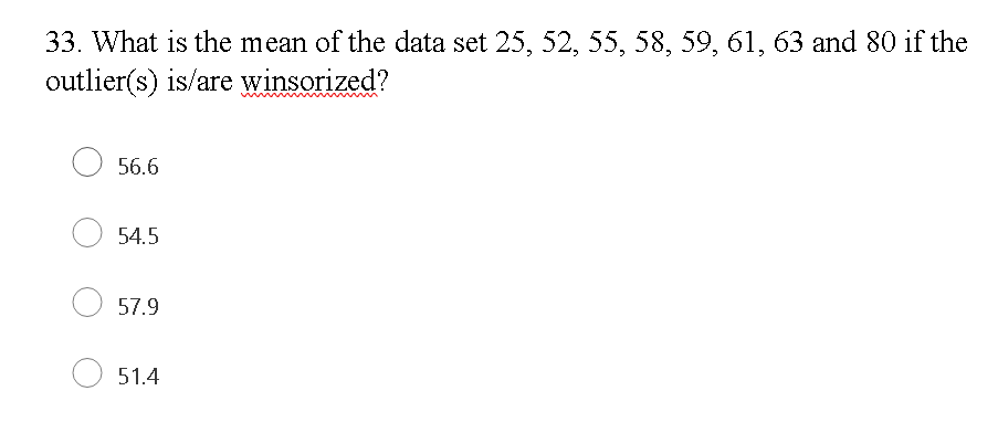 33. What is the mean of the data set 25, 52, 55, 58, 59, 61, 63 and 80 if the
outlier(s) is/are winsorized?
O 56.6
54.5
57.9
51.4
