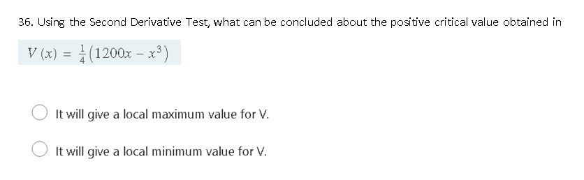 36. Using the Second Derivative Test, what can be concluded about the positive critical value obtained in
V (x) = (1200x – x³ )
- Y.
It will give a local maximum value for V.
It will give a local minimum value for V.
