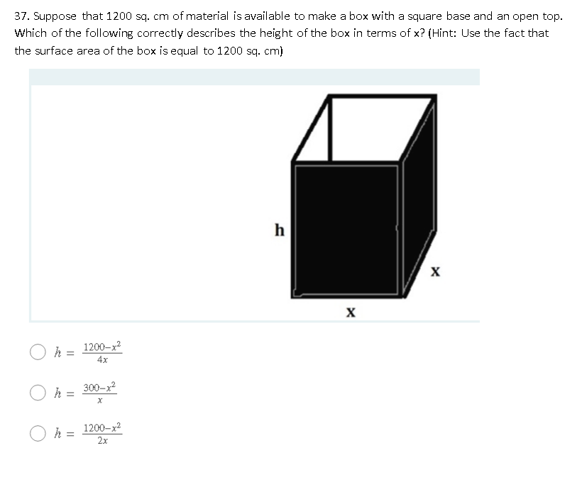 37. Suppose that 1200 sq. cm of material is available to make a box with a square base and an open top.
Which of the following correctly describes the height of the box in terms of x? (Hint: Use the fact that
the surface area of the box is equal to 1200 sq. cm)
h
h = 1200-x2
4x
300-x
%3D
1200-x2
h =
2х
