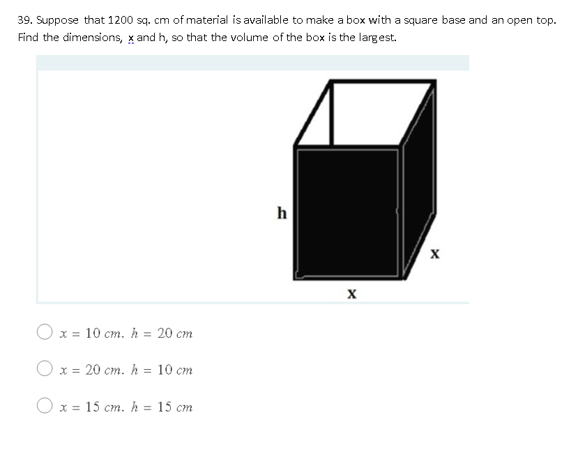 39. Suppose that 1200 sq. cm of material is available to make a box with a square base and an open top.
Find the dimensions, x and h, so that the volume of the box is the largest.
h
х 3D 10 ст. h 3D 20 ст
x = 20 cm. h = 10 cm
х3D 15 ст. h 3D 15 ст
