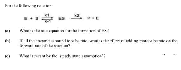 For the following reaction:
k1
E + S
ES
P+E
(a)
What is the rate equation for the formation of ES?
(b)
If all the enzyme is bound to substrate, what is the effect of adding more substrate on the
forward rate of the reaction?
(c)
What is meant by the 'steady state assumption"?
