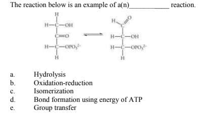 The reaction below is an example of a(n)
reaction.
H-C-OH
H--OH
H--Oro
H--Oro,
a.
Hydrolysis
b.
Oxidation-reduction
с.
Isomerization
Bond formation using energy of ATP
Group transfer
d.
е.
