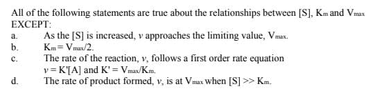 All of the following statements are true about the relationships between [S], Km and Vmax
EXCEPT:
а.
As the [S] is increased, v approaches the limiting value, Vmax.
b.
Km= Vmax/2.
The rate of the reaction, v, follows a first order rate equation
v = K'[A] and K'= Vmax/Km.
The rate of product formed, v, is at Vmax when [S] >> Km.
с.
d.
