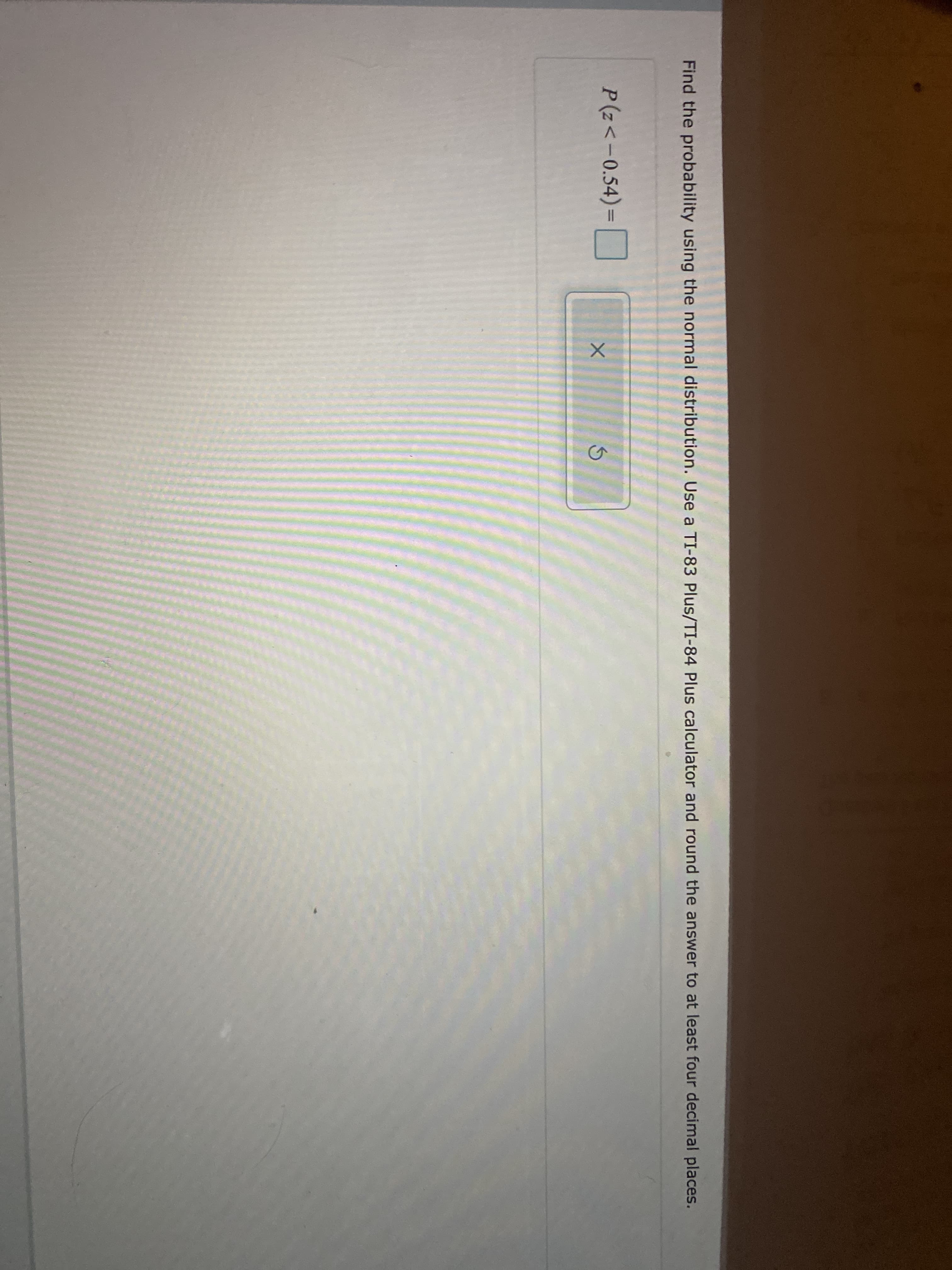 Find the probability using the normal distribution. Use a TI-83 Plus/TI-84 PIlus calculator and round the answer to at least four decimal places.
P(z<-0.54)=
%3D
