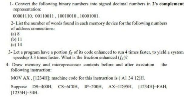 1- Convert the following binary numbers into signed decimal numbers in 2's complement
representation:
00001110, 00110011, 10010010, 10001001.
2-List the number of words found in each memory device for the following numbers
of address connections:
(a) 8
(b) 11
(c) 14
3- Let a program have a portion fg of its code enhanced to run 4 times faster, to yield a system
speedup 3.3 times faster. What is the fraction enhanced (fg)?
4- Draw memory and microprocessor contents before and after execution the
following instruction:
MOV AX , [1234H]; machine code for this instruction is (Al 34 12)H.
Suppose DS-400H, CS-6C0H, IP-200H, AX-1D9SH, [1234H]-FAH,
[1235H]=34H.
