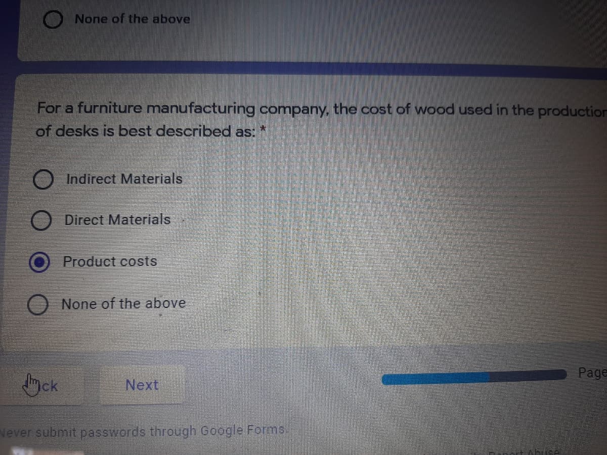 O None of the above
For a furniture manufacturing company, the cost of wood used in the production
of desks is best described as:
Indirect Materials
Direct Materials
Product costs
None of the above
Page
ck
Next
Never submit passwords through Google Forms.
