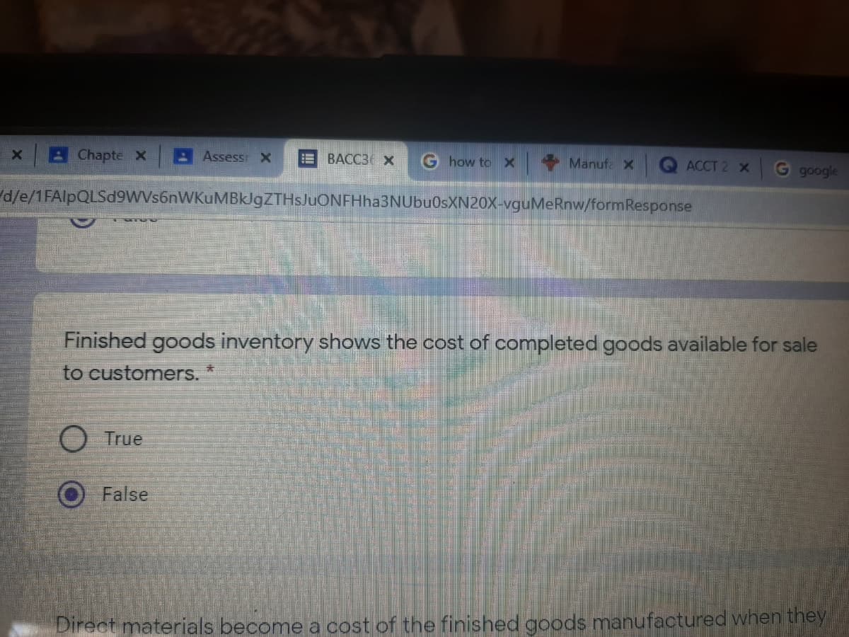 B Chapte X
Assessr X
E BACC3 x
G how to X
Manufa x
ACCT 2 X
G google
d/e/1FAlpQLSd9WVs6nWKuMBklgZTHsJuONFHha3NUbuOsXN20X-vguMeRnw/formResponse
Finished goods inventory shows the cost of completed goods available for sale
to customers. *
True
False
Direct materials become a cost of the finished goods manufactured when they
