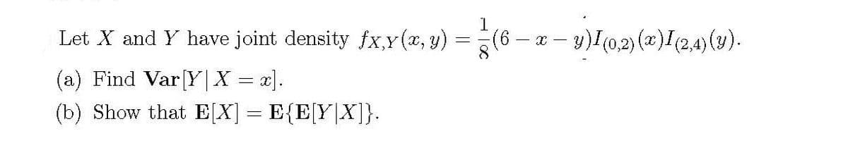 1
Let X and Y have joint density fx,Y(x, y) =(6- x – y)I(0,2) (x)I(2,4)(y).
(a) Find Var[Y |X = x].
(b) Show that E[X] = E{E[Y|X]}.
