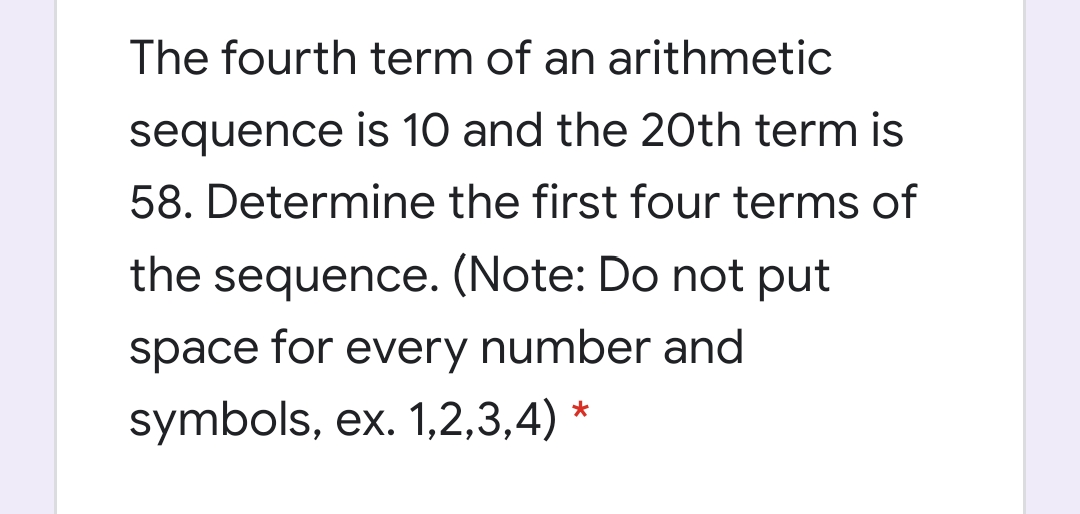 The fourth term of an arithmetic
sequence is 10 and the 2Oth term is
58. Determine the first four terms of
the sequence. (Note: Do not put
space for every number and
symbols, ex. 1,2,3,4) *
