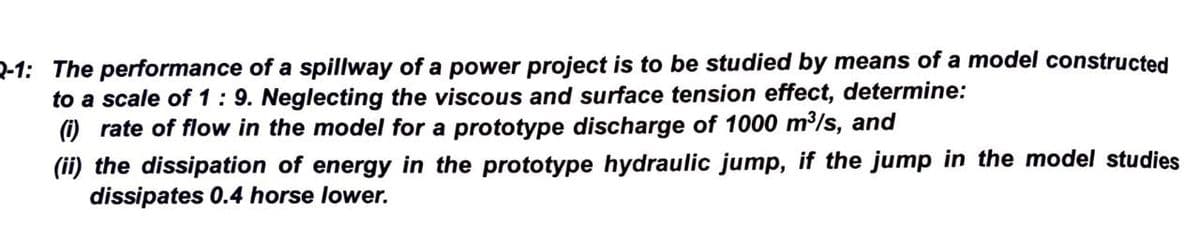 Q-1: The performance of a spillway of a power project is to be studied by means of a model constructed
to a scale of 1:9. Neglecting the viscous and surface tension effect, determine:
(i) rate of flow in the model for a prototype discharge of 1000 m³/s, and
(ii) the dissipation of energy in the prototype hydraulic jump, if the jump in the model studies
dissipates 0.4 horse lower.
