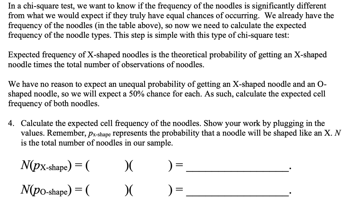 In a chi-square test, we want to know if the frequency of the noodles is significantly different
from what we would expect if they truly have equal chances of occurring. We already have the
frequency of the noodles (in the table above), so now we need to calculate the expected
frequency of the noodle types. This step is simple with this type of chi-square test:
Expected frequency of X-shaped noodles is the theoretical probability of getting an X-shaped
noodle times the total number of observations of noodles.
We have no reason to expect an unequal probability of getting an X-shaped noodle and an O-
shaped noodle, so we will expect a 50% chance for each. As such, calculate the expected cell
frequency of both noodles.
4. Calculate the expected cell frequency of the noodles. Show your work by plugging in the
values. Remember, px-shape represents the probability that a noodle will be shaped like an X. N
is the total number of noodles in our sample.
N(px-shape) = (
) =
N(po-shape) = (
) =
