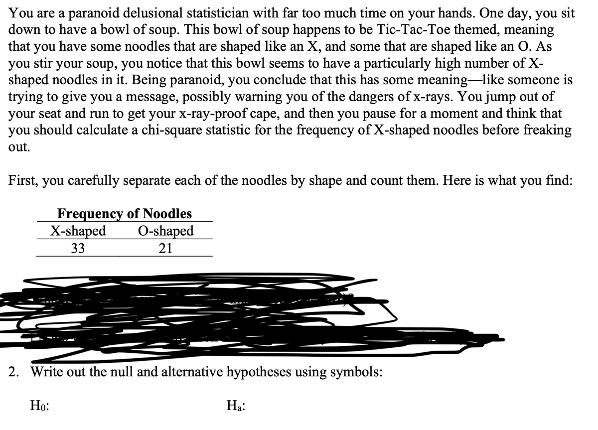 You are a paranoid delusional statistician with far too much time on your hands. One day, you sit
down to have a bowl of soup. This bowl of soup happens to be Tic-Tac-Toe themed, meaning
that you have some noodles that are shaped like an X, and some that are shaped like an O. As
you stir your soup, you notice that this bowl seems to have a particularly high number of X-
shaped noodles in it. Being paranoid, you conclude that this has some meaning like someone is
trying to give you a message, possibly warning you of the dangers of x-rays. You jump out of
your seat and run to get your x-ray-proof cape, and then you pause for a moment and think that
you should calculate a chi-square statistic for the frequency of X-shaped noodles before freaking
out.
First, you carefully separate each of the noodles by shape and count them. Here is what you find:
Frequency of Noodles
X-shaped
33
O-shaped
21
2. Write out the null and alternative hypotheses using symbols:
Но:
На:
